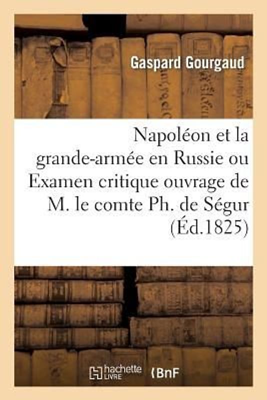 Napoléon Et La Grande-Armée En Russie Ou Examen Critique de l'Ouvrage de M. Le Comte Ph. de Ségur