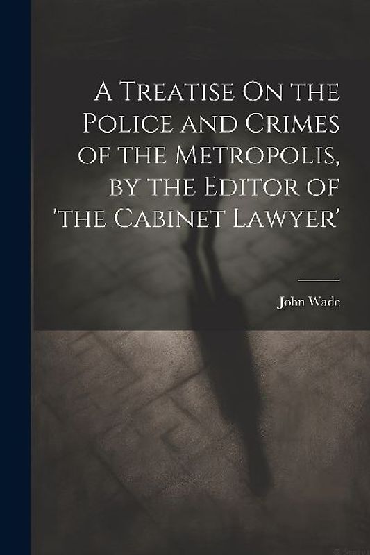 A Treatise On the Police and Crimes of the Metropolis, by the Editor of 'the Cabinet Lawyer'