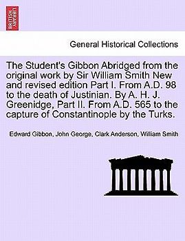 The Student's Gibbon Abridged from the Original Work by Sir William Smith New and Revised Edition Part I. from A.D. 98 to the Death of Justinian. by A. H. J. Greenidge, Part II. from A.D. 565 to the Capture of Constantinople by the Turks. Part I