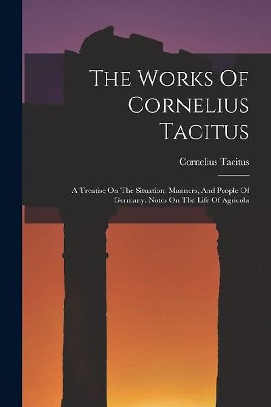 The Works Of Cornelius Tacitus: A Treatise On The Situation, Manners, And People Of Germany. Notes On The Life Of Agricola