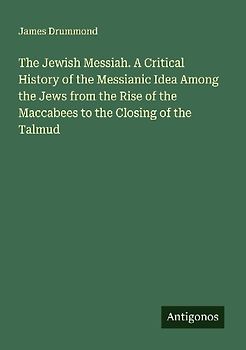 The Jewish Messiah. A Critical History of the Messianic Idea Among the Jews from the Rise of the Maccabees to the Closing of the Talmud