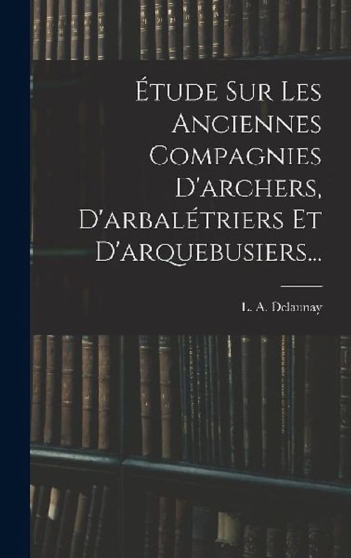 Étude Sur Les Anciennes Compagnies D'archers, D'arbalétriers Et D'arquebusiers...