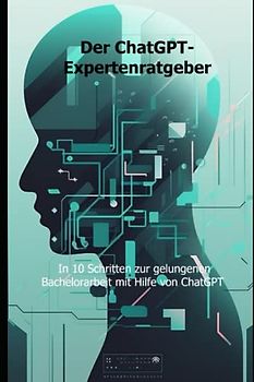 Der ChatGPT-Expertenratgeber: In 10 Schritten zur gelungenen Bachelorarbeit mit Hilfe von ChatGPT