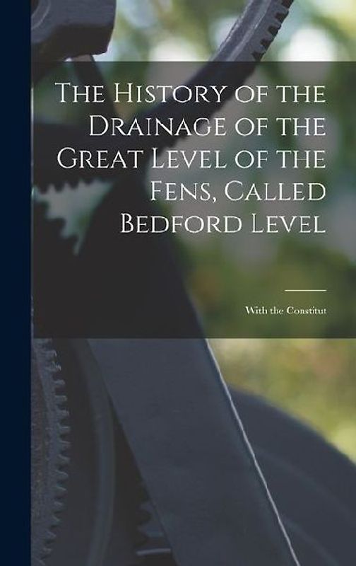 The History of the Drainage of the Great Level of the Fens, Called Bedford Level; With the Constitut