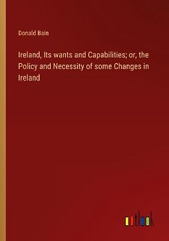 Ireland, Its wants and Capabilities; or, the Policy and Necessity of some Changes in Ireland