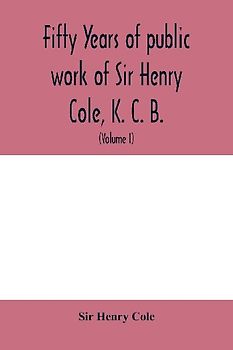 Fifty years of public work of Sir Henry Cole, K. C. B., accounted for in his deeds, speeches and writings (Volume I)