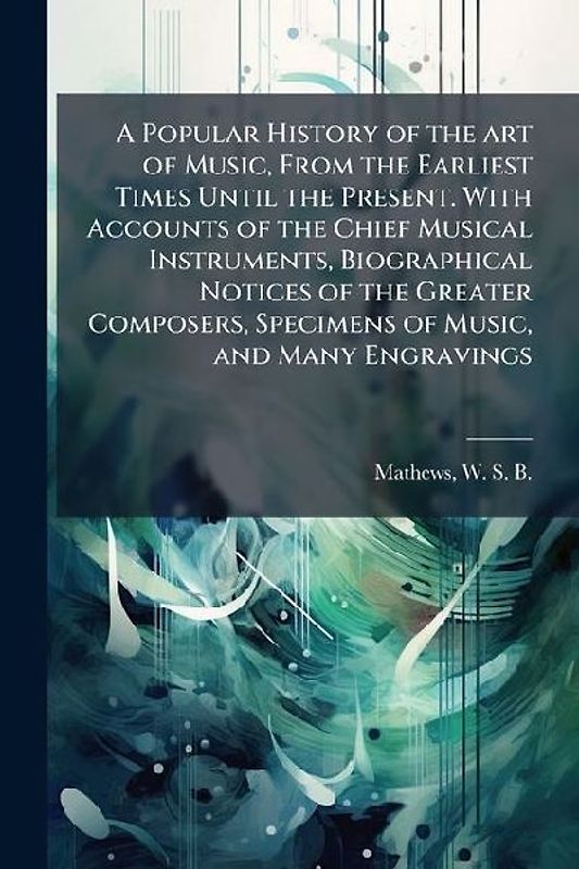 A Popular History of the art of Music, From the Earliest Times Until the Present. With Accounts of the Chief Musical Instruments, Biographical Notices of the Greater Composers, Specimens of Music, and Many Engravings