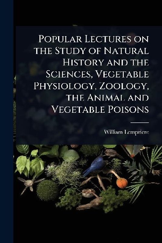Popular Lectures on the Study of Natural History and the Sciences, Vegetable Physiology, Zoology, the Animal and Vegetable Poisons