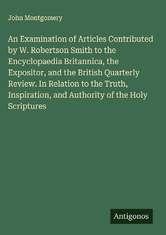 An Examination of Articles Contributed by W. Robertson Smith to the Encyclopaedia Britannica, the Expositor, and the British Quarterly Review. In Relation to the Truth, Inspiration, and Authority of the Holy Scriptures