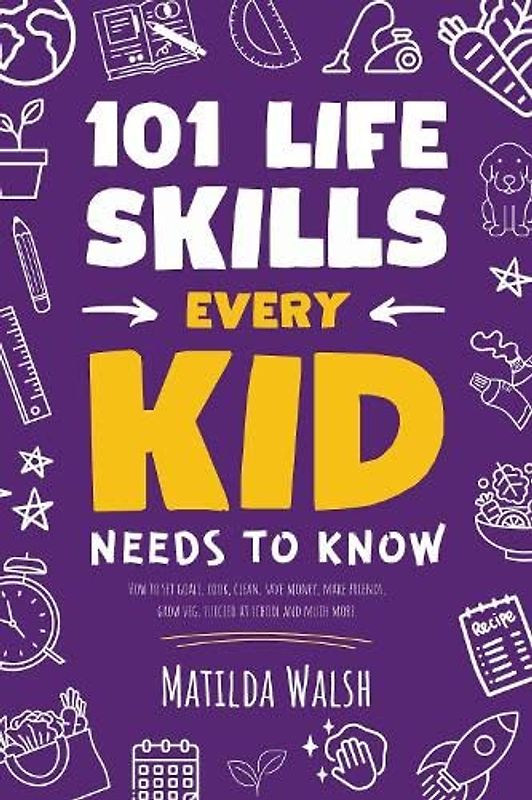 101 Life Skills Every Kid Needs to Know - How to set goals, cook, clean, save money, make friends, grow veg, succeed at school and much more