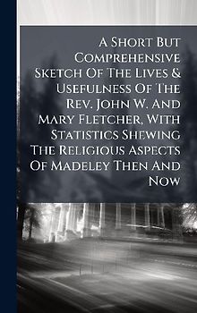 A Short But Comprehensive Sketch Of The Lives & Usefulness Of The Rev. John W. And Mary Fletcher, With Statistics Shewing The Religious Aspects Of Madeley Then And Now
