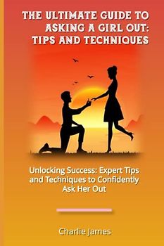 The Ultimate Guide to Asking a Girl Out: Tips and Techniques: Unlocking Success: Expert Tips and Techniques to Confidently Ask Her Out