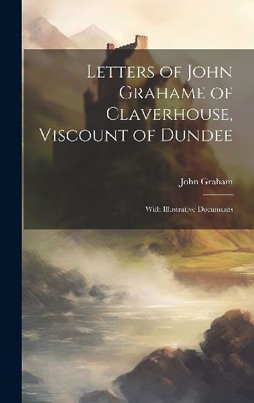 Letters of John Grahame of Claverhouse, Viscount of Dundee: With Illustrative Documents