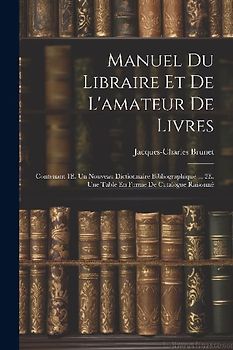 Manuel Du Libraire Et De L'amateur De Livres: Contenant 1E. Un Nouveau Dictionnaire Bibliographique ... 2E. Une Table En Forme De Catalogue Raisonné