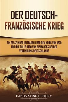 Der Deutsch-Französische Krieg: Ein fesselnder Leitfaden über den Krieg von 1870 und die Rolle Otto von Bismarcks bei der Vereinigung Deutschlands