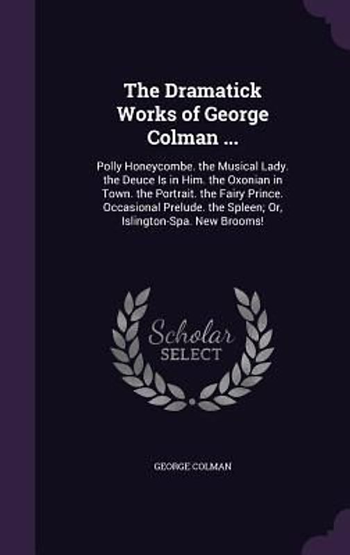 The Dramatick Works of George Colman ...: Polly Honeycombe. the Musical Lady. the Deuce Is in Him. the Oxonian in Town. the Portrait. the Fairy Prince