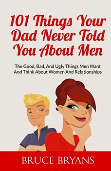 101 Things Your Dad Never Told You About Men: The Good, Bad, And Ugly Things Men Want And Think About Women And Relationships
