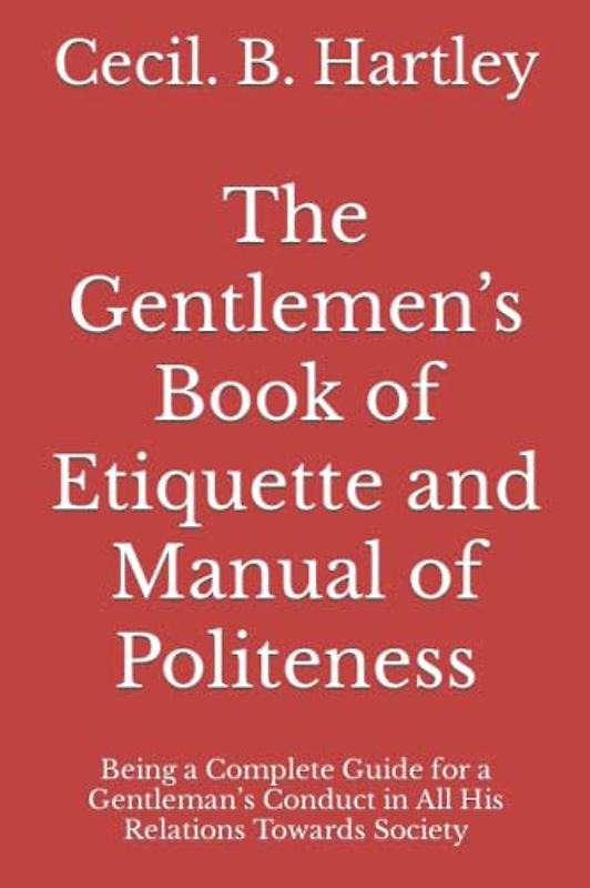The Gentlemen’s Book of Etiquette and Manual of Politeness: Being a Complete Guide for a Gentleman’s Conduct in All His Relations Towards Society