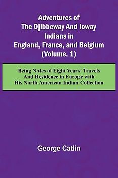 Adventures of the Ojibbeway and Ioway Indians in England, France, and Belgium; (Vol. 1) Being Notes of Eight Years' Travels and Residence in Europe with his North American Indian Collection