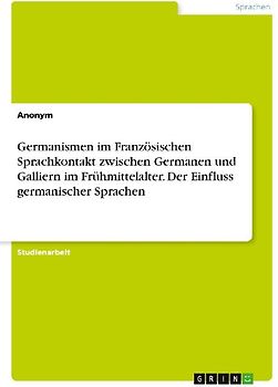 Germanismen im Französischen Sprachkontakt zwischen Germanen und Galliern im Frühmittelalter. Der Einfluss germanischer Sprachen