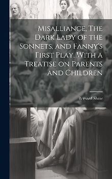 Misalliance, The Dark Lady of the Sonnets, and Fanny's First Play. With a Treatise on Parents and Children