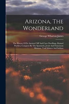 Arizona, The Wonderland: The History Of Its Ancient Cliff And Cave Dwellings, Ruined Pueblos, Conquest By The Spaniards, Jesuit And Franciscan