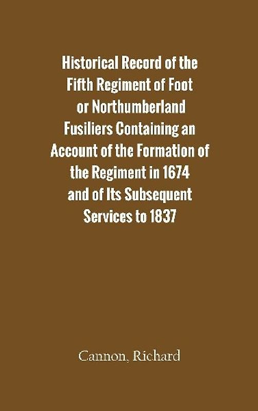 Historical Record of the Fifth Regiment of Foot, or Northumberland Fusiliers Containing an Account of the Formation of the Regiment in 1674, and of Its Subsequent Services to 1837
