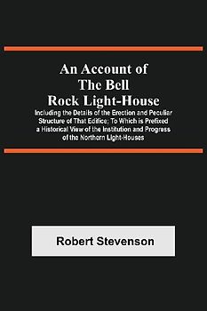 An Account Of The Bell Rock Light-House; Including The Details Of The Erection And Peculiar Structure Of That Edifice; To Which Is Prefixed A Historical View Of The Institution And Progress Of The Northern Light-Houses