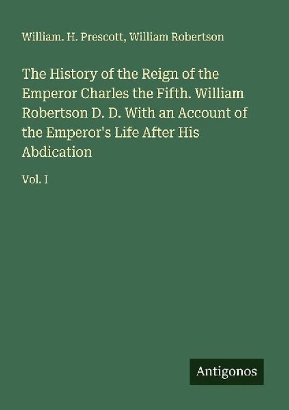 The History of the Reign of the Emperor Charles the Fifth. William Robertson D. D. With an Account of the Emperor's Life After His Abdication