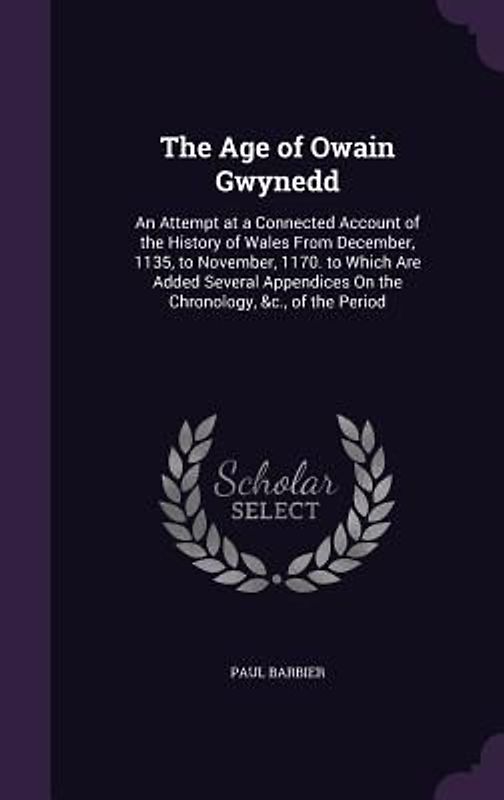 The Age of Owain Gwynedd: An Attempt at a Connected Account of the History of Wales From December, 1135, to November, 1170. to Which Are Added S