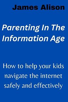 Parenting In The Information Age: How to help your kids navigate the internet safely and effectively