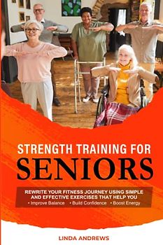 Strength Training for Seniors: Rewrite Your Fitness Journey Using Simple and Effective Exercises That Help You Improve Balance, Build Confidence and Boost Energy