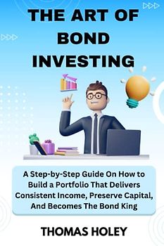 THE ART OF BOND INVESTING: A Step-by-Step Guide On How to Build a Portfolio That Delivers Consistent Income, Preserve Capital, And Becomes The Bond King