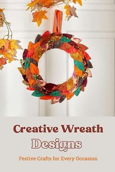 Creative Wreath Designs: Festive Crafts for Every Occasion: Transform Your Home with Handcrafted Wreaths for Celebration