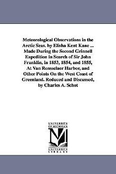 Meteorological Observations in the Arctic Seas. by Elisha Kent Kane ... Made During the Second Grinnell Expedition in Search of Sir John Franklin, in 1853, 1854, and 1855, At Van Rensselaer Harbor, and Other Points On the West Coast of Greenland. Reduced a