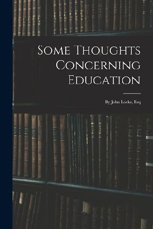 Some Thoughts Concerning Education: By John Locke, Esq