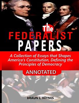 The Federalist Papers (Annotated): A Collection of Essays that Shapes America’s Constitution, and Defines the Principles of Democracy
