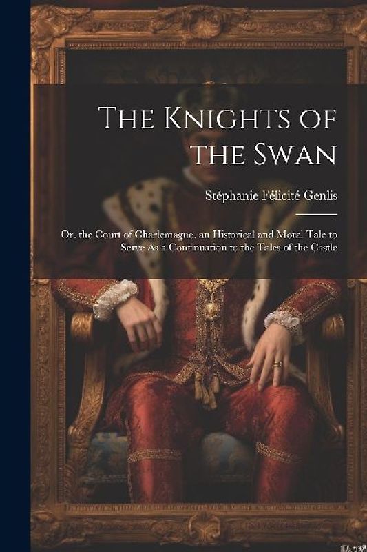 The Knights of the Swan: Or, the Court of Charlemagne. an Historical and Moral Tale to Serve As a Continuation to the Tales of the Castle