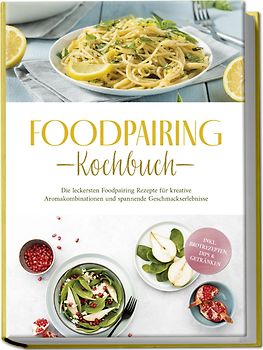 Foodpairing Kochbuch: Die leckersten Foodpairing Rezepte für kreative Aromakombinationen und spannende Geschmackserlebnisse - inkl. Brotrezepten, Dips & Getränken
