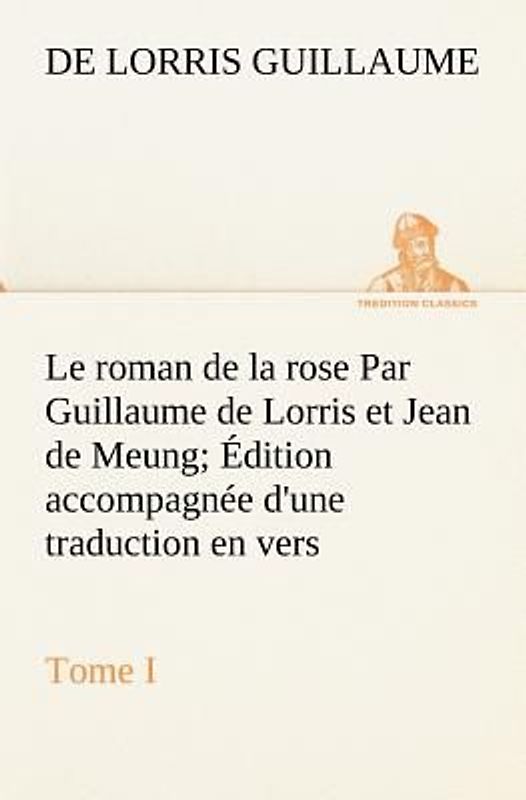 Le roman de la rose Par Guillaume de Lorris et Jean de Meung; Édition accompagnée d'une traduction en vers; Précédée d'une Introduction, Notices historiques et critiques; Tome I