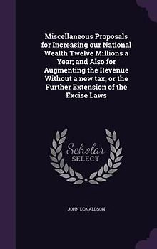 Miscellaneous Proposals for Increasing our National Wealth Twelve Millions a Year; and Also for Augmenting the Revenue Without a new tax, or the Further Extension of the Excise Laws