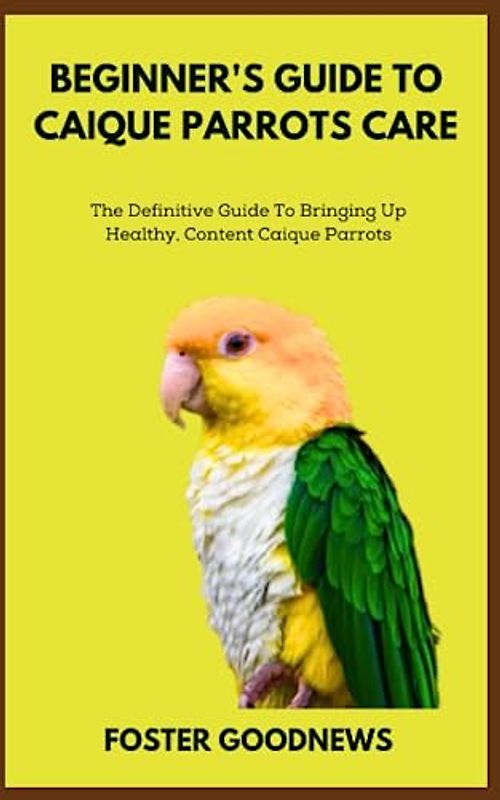 BEGINNER'S GUIDE TO CAIQUE PARROTS CARE: The Definitive Guide To Bringing Up Healthy, Content Caique Parrots