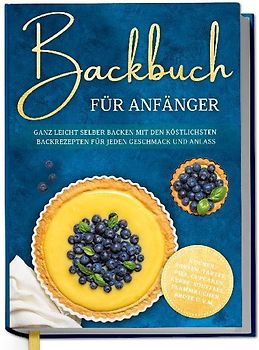 Backbuch für Anfänger: Ganz leicht selber backen mit den köstlichsten Backrezepten für jeden Geschmack und Anlass - Kuchen, Torten, Tartes, Pies, Cupcakes, Kekse, Soufflés, Flammkuchen, Brote u.v.m.