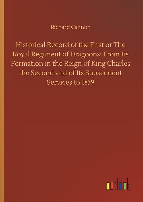 Historical Record of the First or The Royal Regiment of Dragoons: From Its Formation in the Reign of King Charles the Second and of Its Subsequent Services to 1839