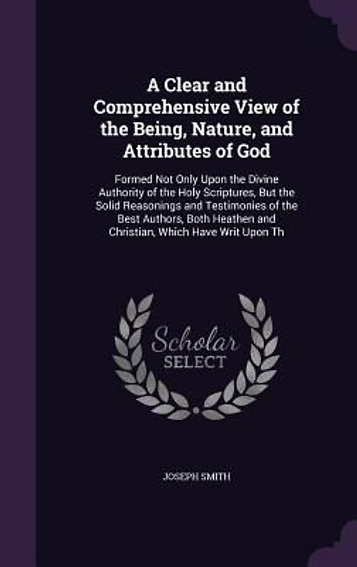 A   Clear and Comprehensive View of the Being, Nature, and Attributes of God: Formed Not Only Upon the Divine Authority of the Holy Scriptures, But th