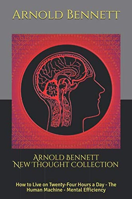Arnold Bennett New Thought Collection: How to Live on Twenty-Four Hours a Day - The Human Machine - Mental Efficiency
