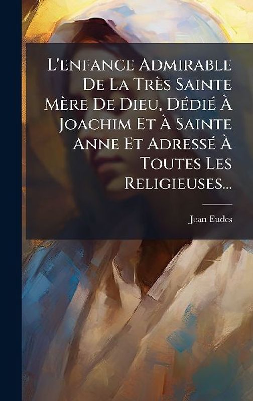 L'enfance Admirable De La Très Sainte Mère De Dieu, DÃ(c)diÃ(c) Ã Joachim Et Ã Sainte Anne Et AdressÃ(c) Ã Toutes Les Religieuses...