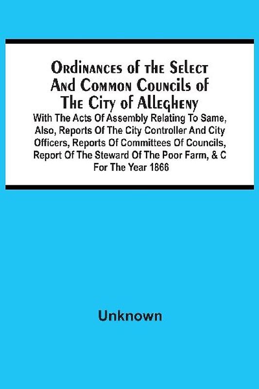 Ordinances Of The Select And Common Councils Of The City Of Allegheny, With The Acts Of Assembly Relating To Same, Also, Reports Of The City Controller And City Officers, Reports Of Committees Of Councils, Report Of The Steward Of The Poor Farm, &C For Th