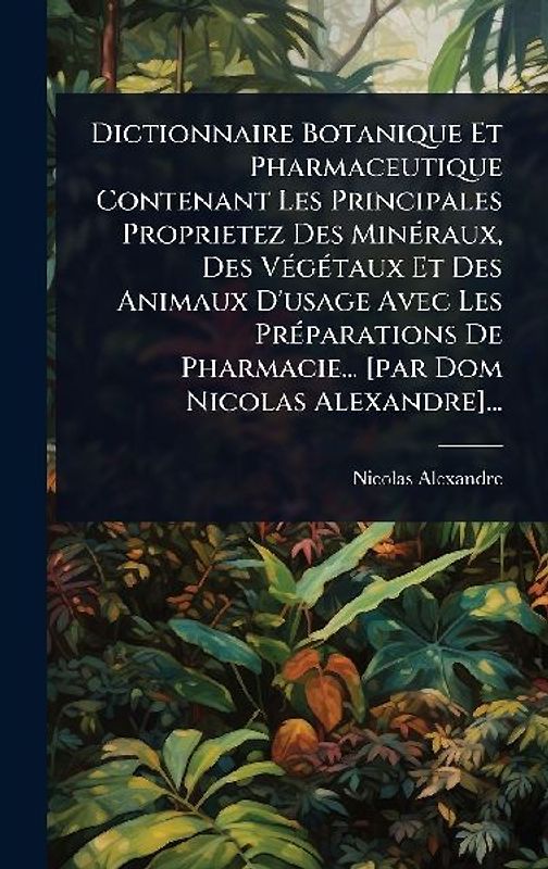 Dictionnaire Botanique Et Pharmaceutique Contenant Les Principales Proprietez Des MinÃ(c)raux, Des VÃ(c)gÃ(c)taux Et Des Animaux D'usage Avec Les PrÃ(c)parations De Pharmacie... [par Dom Nicolas Alexandre]...