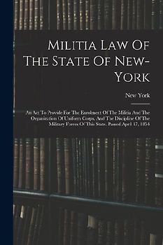 Militia Law Of The State Of New-york: An Act To Provide For The Enrolment Of The Militia And The Organization Of Uniform Corps, And The Discipline Of